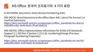 MS Office 한국어 숫자표기의 4 가지 표현
In MS OOXML document, shows Korean Numbering texts
[MS-DOCX]: Word Extensions to the Office Open XML (.docx) File Format 2.4
numFmt Extensions
https://docs.microsoft.com/en-us/openspecs/office_standards/ms-docx/a
1bb5809-e361-4e49-8e16-7f1a67da4121
[MS-OE376]: Office Implementation Information for ECMA-376 Standards
Support 2.1.350 Part 4 Section 2.13.5.30, numberingChange (Previous
Paragraph Numbering Properties)
https://docs.microsoft.com/en-us/openspecs/office_standards/ms-oe376/
a5deef83-bb01-410f-bde0-9c35abe4ca52
17
UbuCon Asia 2022 | LibreOffice 한국커뮤니티의 현재 상황과 앞으로 나아갈길
 