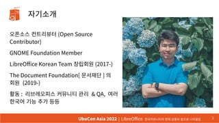 오픈소스 컨트리뷰터 (Open Source
Contributor)
GNOME Foundation Member
LibreOffice Korean Team 창립회원 (2017-)
The Document Foundation[ 문서재단 ] 의
회원 (2019-)
활동 : 리브레오피스 커뮤니티 관리 & QA, 여러
한국어 기능 추가 등등
2
UbuCon Asia 2022 | LibreOffice 한국커뮤니티의 현재 상황과 앞으로 나아갈길
자기소개
 