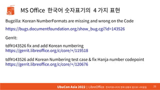 MS Office 한국어 숫자표기의 4 가지 표현
25
UbuCon Asia 2022 | LibreOffice 한국커뮤니티의 현재 상황과 앞으로 나아갈길
Bugzilla: Korean NumberFormats are missing and wrong on the Code
https://bugs.documentfoundation.org/show_bug.cgi?id=143526
Gerrit:
tdf#143526 fix and add Korean numbering
https://gerrit.libreoffice.org/c/core/+/119518
tdf#143526 add Korean Numbering test case & fix Hanja number codepoint
https://gerrit.libreoffice.org/c/core/+/120676
 