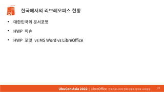 한국에서의 리브레오피스 현황
●
대한민국의 문서포맷
●
HWP 이슈
●
HWP 포맷 vs MS Word vs LibreOffice
27
UbuCon Asia 2022 | LibreOffice 한국커뮤니티의 현재 상황과 앞으로 나아갈길
 