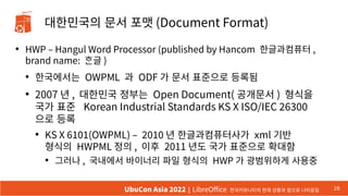 대한민국의 문서 포맷 (Document Format)
●
HWP – Hangul Word Processor (published by Hancom 한글과컴퓨터 ,
brand name: ᄒᆞᆫ글 )
●
한국에서는 OWPML 과 ODF 가 문서 표준으로 등록됨
●
2007 년 , 대한민국 정부는 Open Document( 공개문서 ) 형식을
국가 표준 Korean Industrial Standards KS X ISO/IEC 26300
으로 등록
●
KS X 6101(OWPML) – 2010 년 한글과컴퓨터사가 xml 기반
형식의 HWPML 정의 , 이후 2011 년도 국가 표준으로 확대함
●
그러나 , 국내에서 바이너리 파일 형식의 HWP 가 광범위하게 사용중
28
UbuCon Asia 2022 | LibreOffice 한국커뮤니티의 현재 상황과 앞으로 나아갈길
 
