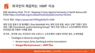 외국인이 체감하는 HWP 이슈
KDE aKademy 2018 키노트 : Mapping Crimes Against Humanity in North Korea with
FOSS https://conf.kde.org/en/akademy2018/public/events/78.html
키노트 영상 : https://youtu.be/ITzFXeg4UGU?t=1590
북한 인권 운동가 댄 빌레펠드 (Dan Bielefeld) 씨는 북한 인권 운동 NGO 단체 “전환기 정의
워킹 그룹 (Transitional Justice Working Group)” 에서 자유 오픈소스 소프트웨어와 데이터
(FOSSD) 를 이용한 사례를 발표
추가로 , 한국에 사는 외국인이 자유 오픈소스 소프트웨어 사용의 어려운 점도 소개하였음
– Challeges in Korea to using FOSS
●
Korean Input, fonts, banking & online transactions
●
Hangul Word processor / .HWP files
29
UbuCon Asia 2022 | LibreOffice 한국커뮤니티의 현재 상황과 앞으로 나아갈길
 