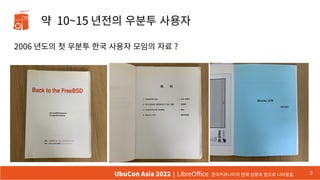 약 10~15 년전의 우분투 사용자
2006 년도의 첫 우분투 한국 사용자 모임의 자료 ?
3
UbuCon Asia 2022 | LibreOffice 한국커뮤니티의 현재 상황과 앞으로 나아갈길
 