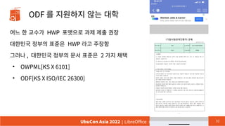 ODF 를 지원하지 않는 대학
어느 한 교수가 HWP 포맷으로 과제 제출 권장
대한민국 정부의 표준은 HWP 라고 주장함
그러나 , 대한민국 정부의 문서 표준은 2 가지 채택
●
OWPML[KS X 6101]
●
ODF[KS X ISO/IEC 26300]
32
UbuCon Asia 2022 | LibreOffice 한국커뮤니티의 현재 상황과 앞으로 나아갈길
 