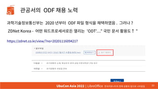 관공서의 ODF 채용 노력
과학기술정보통신부는 2020 년부터 ODF 파일 형식을 채택하였음 . 그러나 ?
ZDNet Korea - 어떤 워드프로세서로든 열리는 'ODT'…" 국민 문서 활용도↑ "
https://zdnet.co.kr/view/?no=20201116094217
33
UbuCon Asia 2022 | LibreOffice 한국커뮤니티의 현재 상황과 앞으로 나아갈길
 