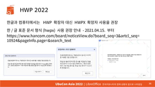 HWP 2022
한글과 컴퓨터에서는 HWP 확장자 대신 HWPX 확장자 사용을 권장
한 / 글 표준 문서 형식 (hwpx) 사용 권장 안내 - 2021.04.15. 부터
https://www.hancom.com/board/noticeView.do?board_seq=3&artcl_seq=
10924&pageInfo.page=&search_text
36
UbuCon Asia 2022 | LibreOffice 한국커뮤니티의 현재 상황과 앞으로 나아갈길
 