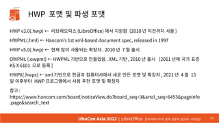 HWP 포맷 및 파생 포맷
HWP v3.0(.hwp) ← 리브레오피스 (LibreOffice) 에서 지원함 (2010 년 이전까지 사용 )
HWPML(.hml) ← Hancom’s 1st xml-based document spec, released in 1997
HWP v5.0(.hwp) ← 현재 많이 사용되는 확장자 . 2010 년 7 월 출시
OWPML (.owpml) ← HWPML 기반으로 만들었음 . XML 기반 , 2010 년 출시 [2011 년에 국가 표준
KS X 6101 으로 등록 ]
HWPX(.hwpx) ← xml 기반으로 한글과 컴퓨터사에서 새로 만든 포맷 및 확장자 , 2021 년 4 월 15
일 이후부터 HWP 프로그램에서 사용 추천 포맷 및 확장자
참고 :
https://www.hancom.com/board/noticeView.do?board_seq=3&artcl_seq=6453&pageInfo
.page&search_text
37
UbuCon Asia 2022 | LibreOffice 한국커뮤니티의 현재 상황과 앞으로 나아갈길
 