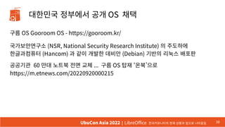 대한민국 정부에서 공개 OS 채택
구름 OS Gooroom OS - https://gooroom.kr/
국가보안연구소 (NSR, National Security Research Institute) 의 주도하에
한글과컴퓨터 (Hancom) 과 같이 개발한 데비안 (Debian) 기반의 리눅스 배포판
공공기관 60 만대 노트북 전면 교체 ... 구름 OS 탑재 ‘온북’으로
https://m.etnews.com/20220920000215
38
UbuCon Asia 2022 | LibreOffice 한국커뮤니티의 현재 상황과 앞으로 나아갈길
 