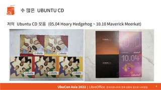 수 많은 UBUNTU CD
저의 Ubuntu CD 모음 (05.04 Hoary Hedgehog ~ 10.10 Maverick Meerkat)
4
UbuCon Asia 2022 | LibreOffice 한국커뮤니티의 현재 상황과 앞으로 나아갈길
 