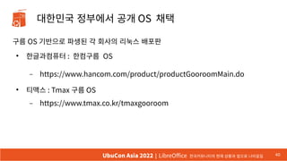 대한민국 정부에서 공개 OS 채택
구름 OS 기반으로 파생된 각 회사의 리눅스 배포판
●
한글과컴퓨터 : 한컴구름 OS
– https://www.hancom.com/product/productGooroomMain.do
●
티맥스 : Tmax 구름 OS
– https://www.tmax.co.kr/tmaxgooroom
40
UbuCon Asia 2022 | LibreOffice 한국커뮤니티의 현재 상황과 앞으로 나아갈길
 