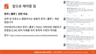 앞으로 해야할 일
한자 ( 漢字 ) 관련 이슈
공학 및 오픈소스 활동하시는 분들이 한자 ( 漢字 ) 개념
없습니다
리브레오피스에서 한자 ( 漢字 ) 이슈는 라틴어권 개발자가
한중일 (CJK) 언어 이해를 하지 못하여 수정이 어려움
참고 :https://twitter.com/desemboltura/status/1593805185385918464
44
UbuCon Asia 2022 | LibreOffice 한국커뮤니티의 현재 상황과 앞으로 나아갈길
 