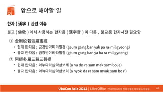 앞으로 해야할 일
한자 ( 漢字 ) 관련 이슈
불교 ( 佛敎 ) 에서 사용하는 한자음 ( 漢字音 ) 이 다름 , 불교용 한자사전 필요함
① 金剛般若波羅蜜經
●
현대 한자음 : 금강반약파라밀경 (geum gang ban yak pa ra mil gyeong)
●
불교 한자음 : 금강반야바라밀경 (geum gang ban ya ba ra mil gyoeng)
② 阿耨多羅三藐三菩提
●
현대 한자음 : 아누다라삼막삼보제 (a nu da ra sam mak sam bo je)
●
불교 한자음 : 아뇩다라삼먁삼보리 (a nyok da ra sam myak sam bo ri)
46
UbuCon Asia 2022 | LibreOffice 한국커뮤니티의 현재 상황과 앞으로 나아갈길
 