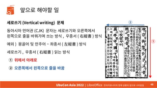 앞으로 해야할 일
세로쓰기 (Vertical writing) 문제
동아시아 언어권 (CJK) 문자는 세로쓰기와 오른쪽에서
왼쪽으로 줄을 바꿔가며 쓰는 방식 , 우종서 ( 右縱書 ) 방식
예외 ) 몽골어 및 만주어 – 좌종서 ( 左縱書 ) 방식
세로쓰기 , 우종서 ( 右縱書 ) 읽는 방식
① 위에서 아래로
② 오른쪽에서 왼쪽으로 줄을 바꿈
48
UbuCon Asia 2022 | LibreOffice 한국커뮤니티의 현재 상황과 앞으로 나아갈길
①
②
48
 