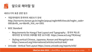 앞으로 해야할 일
세로쓰기의 표준 관련 링크
●
국립국어원의 한국어의 세로쓰기 안내
http://kornorms.korean.go.kr/regltn/popup/regltnNtfcView.do?regltn_code=
0001&ntfc_no=6&ntfc_hist_no=1001
●
W3C Standard
– Requirements for Hangul Text Layout and Typography : 한국어 텍스트
레이아웃 및 타이포그래피를 위한 요구사항 https://www.w3.org/TR/klreq/
– Styling vertical Chinese, Japanese, Korean and Mongolian text
https://www.w3.org/International/articles/vertical-text/
● Unicode - Vertical Text Layout https://www.unicode.org/reports/tr50/
51
UbuCon Asia 2022 | LibreOffice 한국커뮤니티의 현재 상황과 앞으로 나아갈길
 
