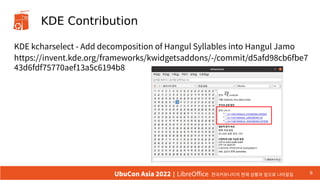 KDE Contribution
KDE kcharselect - Add decomposition of Hangul Syllables into Hangul Jamo
https://invent.kde.org/frameworks/kwidgetsaddons/-/commit/d5afd98cb6fbe7
43d6fdf75770aef13a5c6194b8
9
UbuCon Asia 2022 | LibreOffice 한국커뮤니티의 현재 상황과 앞으로 나아갈길
 