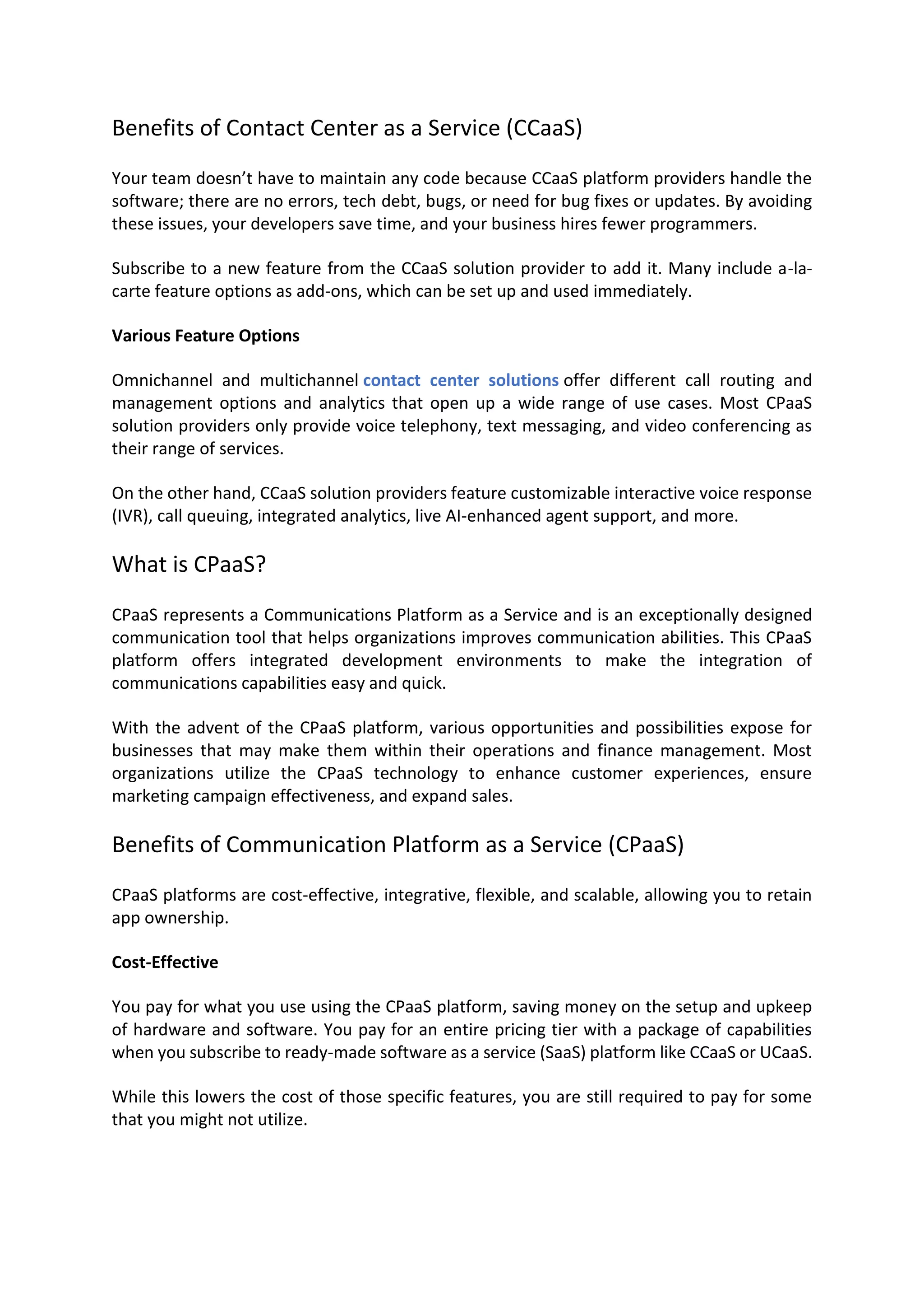 Benefits of Contact Center as a Service (CCaaS)
Your team doesn’t have to maintain any code because CCaaS platform providers handle the
software; there are no errors, tech debt, bugs, or need for bug fixes or updates. By avoiding
these issues, your developers save time, and your business hires fewer programmers.
Subscribe to a new feature from the CCaaS solution provider to add it. Many include a-la-
carte feature options as add-ons, which can be set up and used immediately.
Various Feature Options
Omnichannel and multichannel contact center solutions offer different call routing and
management options and analytics that open up a wide range of use cases. Most CPaaS
solution providers only provide voice telephony, text messaging, and video conferencing as
their range of services.
On the other hand, CCaaS solution providers feature customizable interactive voice response
(IVR), call queuing, integrated analytics, live AI-enhanced agent support, and more.
What is CPaaS?
CPaaS represents a Communications Platform as a Service and is an exceptionally designed
communication tool that helps organizations improves communication abilities. This CPaaS
platform offers integrated development environments to make the integration of
communications capabilities easy and quick.
With the advent of the CPaaS platform, various opportunities and possibilities expose for
businesses that may make them within their operations and finance management. Most
organizations utilize the CPaaS technology to enhance customer experiences, ensure
marketing campaign effectiveness, and expand sales.
Benefits of Communication Platform as a Service (CPaaS)
CPaaS platforms are cost-effective, integrative, flexible, and scalable, allowing you to retain
app ownership.
Cost-Effective
You pay for what you use using the CPaaS platform, saving money on the setup and upkeep
of hardware and software. You pay for an entire pricing tier with a package of capabilities
when you subscribe to ready-made software as a service (SaaS) platform like CCaaS or UCaaS.
While this lowers the cost of those specific features, you are still required to pay for some
that you might not utilize.
 