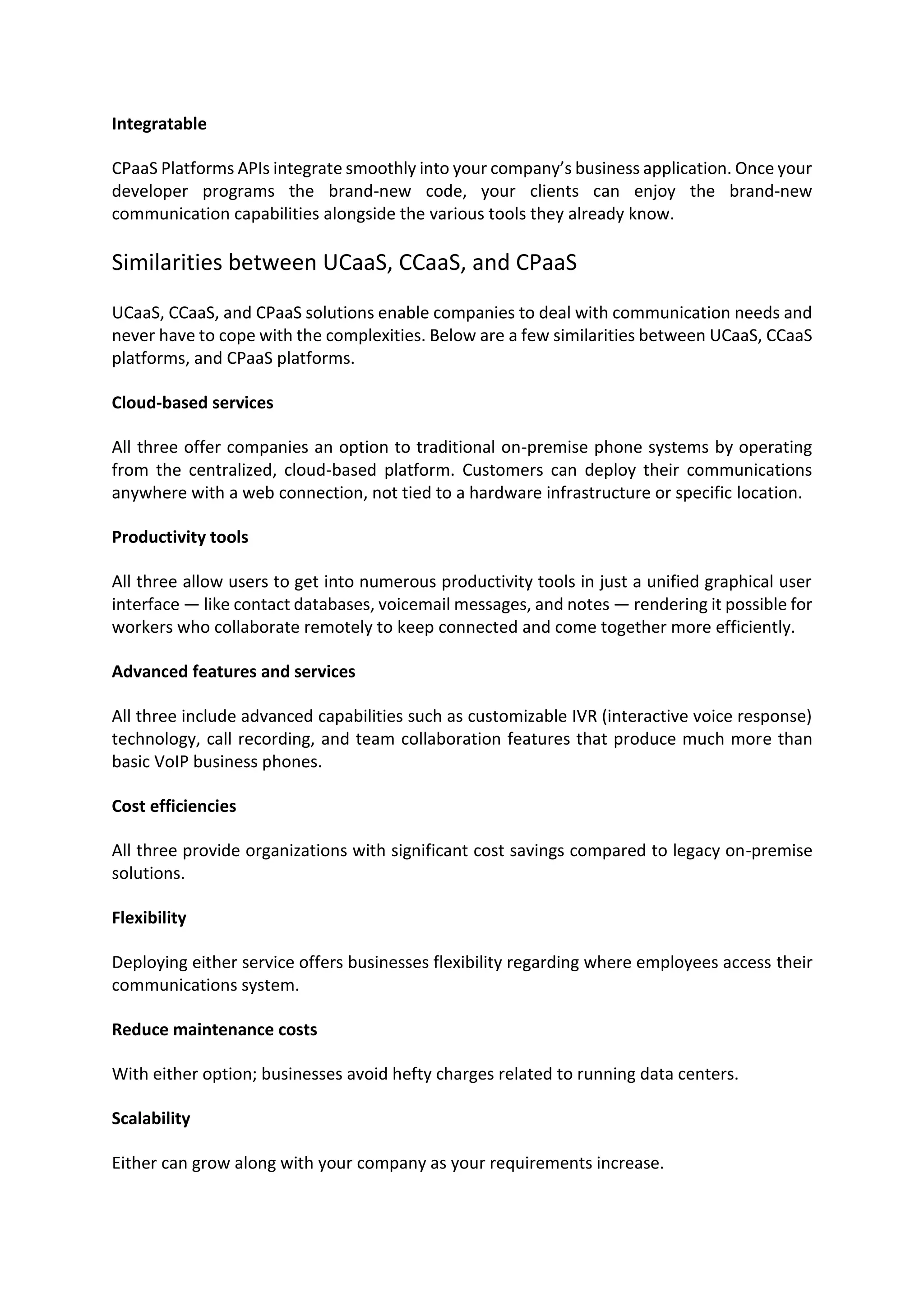 Integratable
CPaaS Platforms APIs integrate smoothly into your company’s business application. Once your
developer programs the brand-new code, your clients can enjoy the brand-new
communication capabilities alongside the various tools they already know.
Similarities between UCaaS, CCaaS, and CPaaS
UCaaS, CCaaS, and CPaaS solutions enable companies to deal with communication needs and
never have to cope with the complexities. Below are a few similarities between UCaaS, CCaaS
platforms, and CPaaS platforms.
Cloud-based services
All three offer companies an option to traditional on-premise phone systems by operating
from the centralized, cloud-based platform. Customers can deploy their communications
anywhere with a web connection, not tied to a hardware infrastructure or specific location.
Productivity tools
All three allow users to get into numerous productivity tools in just a unified graphical user
interface — like contact databases, voicemail messages, and notes — rendering it possible for
workers who collaborate remotely to keep connected and come together more efficiently.
Advanced features and services
All three include advanced capabilities such as customizable IVR (interactive voice response)
technology, call recording, and team collaboration features that produce much more than
basic VoIP business phones.
Cost efficiencies
All three provide organizations with significant cost savings compared to legacy on-premise
solutions.
Flexibility
Deploying either service offers businesses flexibility regarding where employees access their
communications system.
Reduce maintenance costs
With either option; businesses avoid hefty charges related to running data centers.
Scalability
Either can grow along with your company as your requirements increase.
 