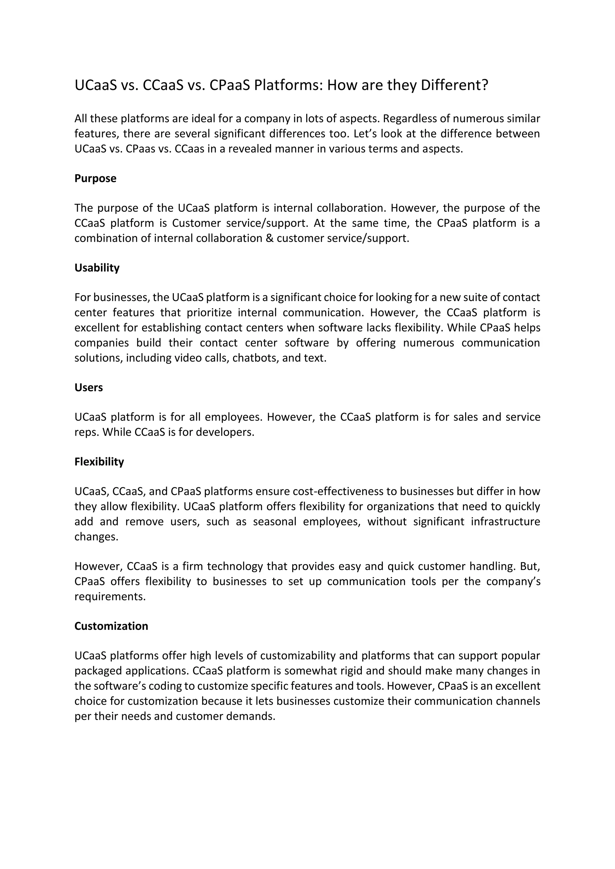 UCaaS vs. CCaaS vs. CPaaS Platforms: How are they Different?
All these platforms are ideal for a company in lots of aspects. Regardless of numerous similar
features, there are several significant differences too. Let’s look at the difference between
UCaaS vs. CPaas vs. CCaas in a revealed manner in various terms and aspects.
Purpose
The purpose of the UCaaS platform is internal collaboration. However, the purpose of the
CCaaS platform is Customer service/support. At the same time, the CPaaS platform is a
combination of internal collaboration & customer service/support.
Usability
For businesses, the UCaaS platform is a significant choice for looking for a new suite of contact
center features that prioritize internal communication. However, the CCaaS platform is
excellent for establishing contact centers when software lacks flexibility. While CPaaS helps
companies build their contact center software by offering numerous communication
solutions, including video calls, chatbots, and text.
Users
UCaaS platform is for all employees. However, the CCaaS platform is for sales and service
reps. While CCaaS is for developers.
Flexibility
UCaaS, CCaaS, and CPaaS platforms ensure cost-effectiveness to businesses but differ in how
they allow flexibility. UCaaS platform offers flexibility for organizations that need to quickly
add and remove users, such as seasonal employees, without significant infrastructure
changes.
However, CCaaS is a firm technology that provides easy and quick customer handling. But,
CPaaS offers flexibility to businesses to set up communication tools per the company’s
requirements.
Customization
UCaaS platforms offer high levels of customizability and platforms that can support popular
packaged applications. CCaaS platform is somewhat rigid and should make many changes in
the software’s coding to customize specific features and tools. However, CPaaS is an excellent
choice for customization because it lets businesses customize their communication channels
per their needs and customer demands.
 