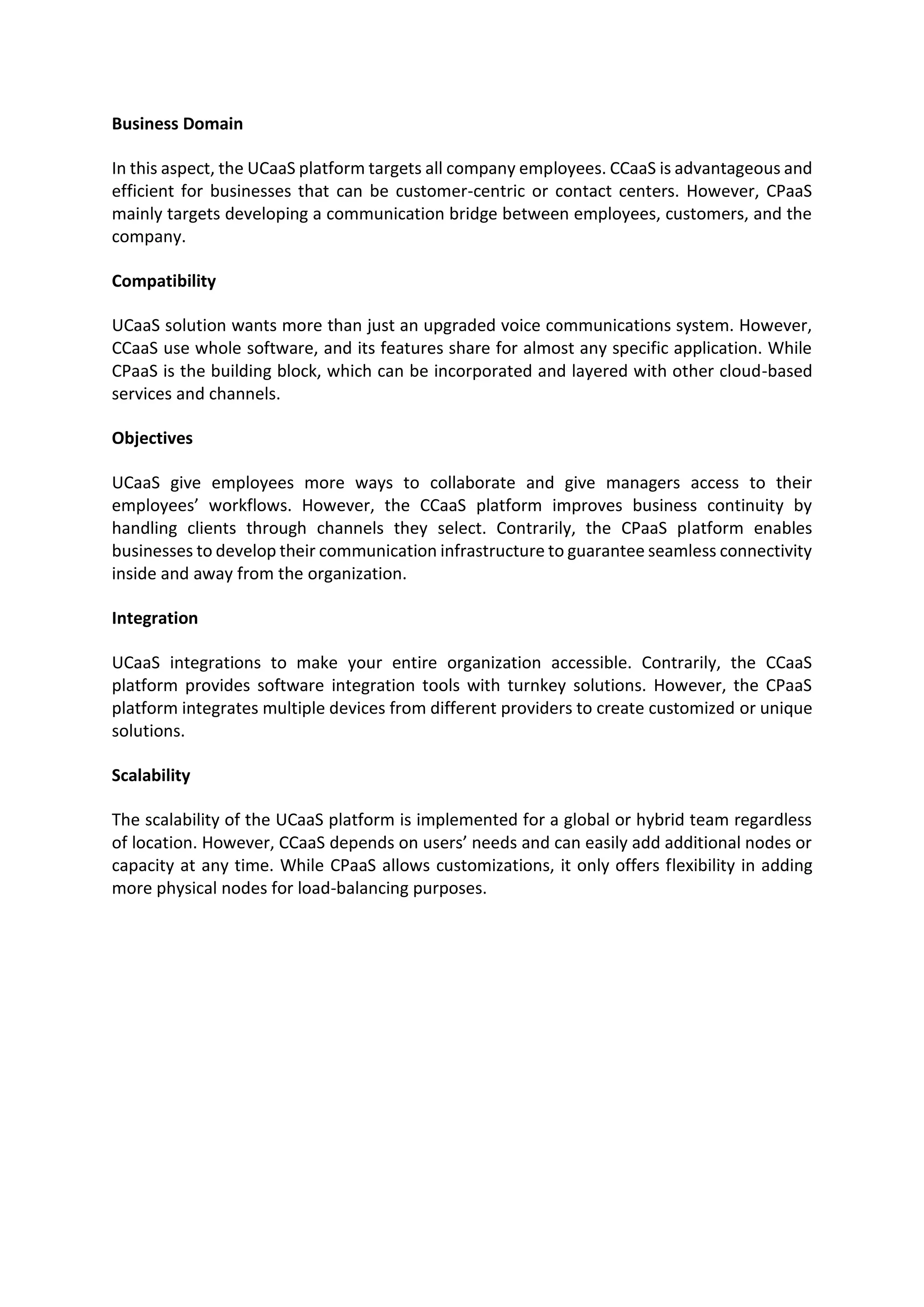 Business Domain
In this aspect, the UCaaS platform targets all company employees. CCaaS is advantageous and
efficient for businesses that can be customer-centric or contact centers. However, CPaaS
mainly targets developing a communication bridge between employees, customers, and the
company.
Compatibility
UCaaS solution wants more than just an upgraded voice communications system. However,
CCaaS use whole software, and its features share for almost any specific application. While
CPaaS is the building block, which can be incorporated and layered with other cloud-based
services and channels.
Objectives
UCaaS give employees more ways to collaborate and give managers access to their
employees’ workflows. However, the CCaaS platform improves business continuity by
handling clients through channels they select. Contrarily, the CPaaS platform enables
businesses to develop their communication infrastructure to guarantee seamless connectivity
inside and away from the organization.
Integration
UCaaS integrations to make your entire organization accessible. Contrarily, the CCaaS
platform provides software integration tools with turnkey solutions. However, the CPaaS
platform integrates multiple devices from different providers to create customized or unique
solutions.
Scalability
The scalability of the UCaaS platform is implemented for a global or hybrid team regardless
of location. However, CCaaS depends on users’ needs and can easily add additional nodes or
capacity at any time. While CPaaS allows customizations, it only offers flexibility in adding
more physical nodes for load-balancing purposes.
 