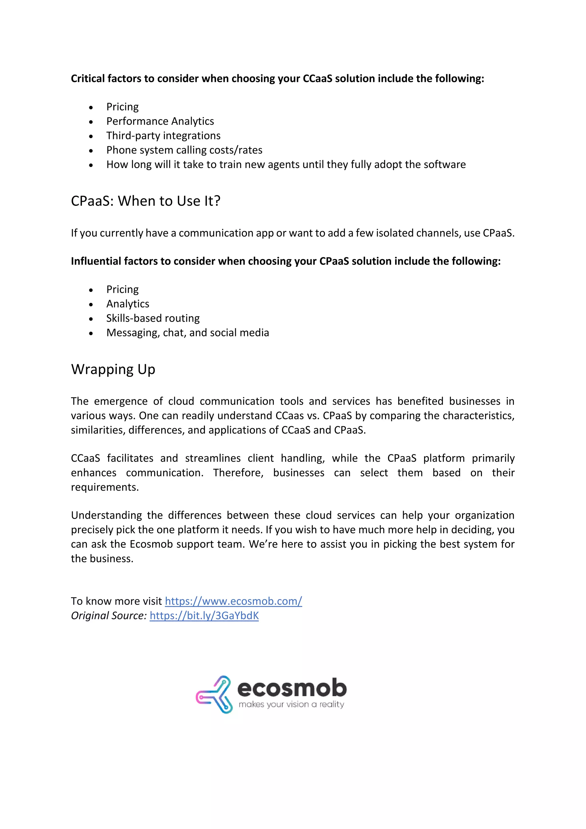 Critical factors to consider when choosing your CCaaS solution include the following:
• Pricing
• Performance Analytics
• Third-party integrations
• Phone system calling costs/rates
• How long will it take to train new agents until they fully adopt the software
CPaaS: When to Use It?
If you currently have a communication app or want to add a few isolated channels, use CPaaS.
Influential factors to consider when choosing your CPaaS solution include the following:
• Pricing
• Analytics
• Skills-based routing
• Messaging, chat, and social media
Wrapping Up
The emergence of cloud communication tools and services has benefited businesses in
various ways. One can readily understand CCaas vs. CPaaS by comparing the characteristics,
similarities, differences, and applications of CCaaS and CPaaS.
CCaaS facilitates and streamlines client handling, while the CPaaS platform primarily
enhances communication. Therefore, businesses can select them based on their
requirements.
Understanding the differences between these cloud services can help your organization
precisely pick the one platform it needs. If you wish to have much more help in deciding, you
can ask the Ecosmob support team. We’re here to assist you in picking the best system for
the business.
To know more visit https://www.ecosmob.com/
Original Source: https://bit.ly/3GaYbdK
 