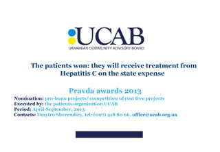 The patients won: they will receive treatment from
Hepatitis C on the state expense

Pravda awards 2013
Nomination: pro-bono projects/ competition of cost free projects
Executed by: the patients organization UCAB
Period: April-September, 2013
Contacts: Dmytro Sherembey, tel: (097) 418 80 66, office@ucab.org.ua

 