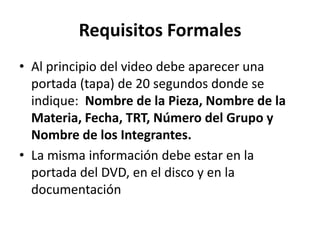 Requisitos Formales
• Al principio del video debe aparecer una
  portada (tapa) de 20 segundos donde se
  indique: Nombre de la Pieza, Nombre de la
  Materia, Fecha, TRT, Número del Grupo y
  Nombre de los Integrantes.
• La misma información debe estar en la
  portada del DVD, en el disco y en la
  documentación
 