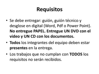 Requisitos
• Se debe entregar: guión, guión técnico y
  desglose en digital (Word, Pdf o Power Point).
  No entregue PAPEL. Entregue UN DVD con el
  video y UN CD con los documentos.
• Todos los integrantes del equipo deben estar
  presentes en la entrega.
• Los trabajos que no cumplan con TODOS los
  requisitos no serán recibidos.
 
