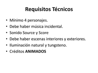 Requisitos Técnicos
•   Mínimo 4 personajes.
•   Debe haber música incidental.
•   Sonido Source y Score
•   Debe haber escenas interiores y exteriores.
•   Iluminación natural y tungsteno.
•   Créditos ANIMADOS
 