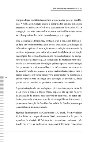 série Avaliação de Políticas Públicas | 01




     computadores portáteis trouxeram a informática para as residên-
     cias. A velha combinação escola e computador ganhou uma nova
     extensão, e a televisão sofre hoje a concorrência direta dos PCs. A
     navegação nos sites e o uso dos recursos multimídia revolucionam
     as velhas práticas de ensino baseadas no giz e no papel.

     Esse documento demonstra, contudo, que a educação tecnológi-
     ca deve ser complementada com outras iniciativas. A utilização da
     informática aplicada à educação requer a adoção de uma série de
     medidas adjacentes para evitar desvios de finalidade. A orientação
     pedagógica das atividades dos alunos é uma das formas de assegu-
     rar o bom uso da tecnologia. A capacitação do professor para o ma-
     nuseio das novas mídias é condição primeira para a modernização
     dos processos de ensino. A melhoria da infra-estrutura e o aumento
     da conectividade nas escolas é uma pavimentação básica para o
     acesso às redes. Em suma, promover o computador na escola será o
10
     primeiro passo para se atingir uma educação de excelência, desde
     que se invista também no professor e na estrutura da escola.

     A popularização do uso do laptop entre as crianças por meio do
     UCA trará, a médio e longo prazo, impacto não apenas no nível
     de qualidade do ensino, mas também na economia, no setor pro-
     dutivo, na saúde e na prestação de serviços públicos. Irá acelerar o
     processo de inserção do Brasil na Sociedade do Conhecimento, que
     já caminha em ritmo acelerado.

     Segundo levantamento da Consultoria IDC Brasil, foram vendidos
     10,7 milhões de computadores em 2007, número maior do que o de
     aparelhos de televisão. O País também está cada vez mais conectado
     à rede. Em fevereiro deste ano, o número de internautas residenciais
 