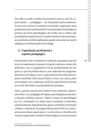 Em todas as escolas visitadas, foi perceptível como as ações de su-
porte técnico – e pedagógico – são demandadas pelos professores.
E como esses recursos se traduzem em estímulo e segurança a esses
profissionais para “experimentarem” a incorporação da tecnologia ao
processo de ensino-aprendizagem. De acordo com os relatos, essa
necessidade de suporte técnico é sentida de forma muito mais inten-
sa no período inicial de implantação, quando todos estão em fase de
adaptação e reconhecimento da tecnologia.


    5. Capacitação profissional e
       suporte pedagógico

Praticamente todos os professores receberam capacitação antes do      107
início da implantação do projeto. Em geral o primeiro contato dos
professores com os equipamentos foi de reconhecimento da má-
quina e o que ela poderia oferecer, com exploração dos programas
disponíveis. Em alguns casos, a capacitação foi oferecida pelas em-
presas envolvidas (Intel, Encore/Telavo, Cisco); nos outros, pelas
universidades. Essa exploração inicial foi especialmente relevante
no caso do XO, dadas as peculiaridades do protótipo.

Afora a questão operacional, também foram oferecidas capacita-
ções sobre o uso pedagógico do laptop, aprendizagem por projetos
e situações problema, portais e objetos virtuais de aprendizagem
etc. Aí, a introdução ou a ênfase dada às temáticas se diversifica
substancialmente, dependendo dos agentes envolvidos. Em Brasília
e Palmas, o Núcleo de Tecnologia Educacional (NTE) foi o princi-
pal executor dessas capacitações. A escola carioca se beneficiou da
estrutura organizada no âmbito do Piraí Digital. As escolas Luciana



Um Computador por Aluno: a experiência brasileira
 