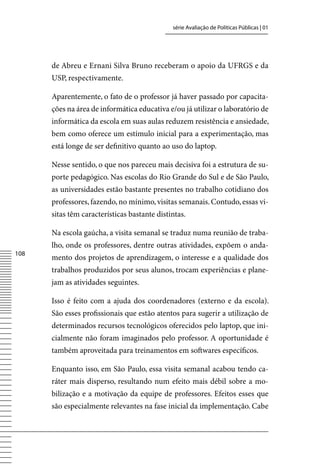 série Avaliação de Políticas Públicas | 01




      de Abreu e Ernani Silva Bruno receberam o apoio da UFRGS e da
      USP, respectivamente.

      Aparentemente, o fato de o professor já haver passado por capacita-
      ções na área de informática educativa e/ou já utilizar o laboratório de
      informática da escola em suas aulas reduzem resistência e ansiedade,
      bem como oferece um estímulo inicial para a experimentação, mas
      está longe de ser definitivo quanto ao uso do laptop.

      Nesse sentido, o que nos pareceu mais decisiva foi a estrutura de su-
      porte pedagógico. Nas escolas do Rio Grande do Sul e de São Paulo,
      as universidades estão bastante presentes no trabalho cotidiano dos
      professores, fazendo, no mínimo, visitas semanais. Contudo, essas vi-
      sitas têm características bastante distintas.

      Na escola gaúcha, a visita semanal se traduz numa reunião de traba-
      lho, onde os professores, dentre outras atividades, expõem o anda-
108
      mento dos projetos de aprendizagem, o interesse e a qualidade dos
      trabalhos produzidos por seus alunos, trocam experiências e plane-
      jam as atividades seguintes.

      Isso é feito com a ajuda dos coordenadores (externo e da escola).
      São esses profissionais que estão atentos para sugerir a utilização de
      determinados recursos tecnológicos oferecidos pelo laptop, que ini-
      cialmente não foram imaginados pelo professor. A oportunidade é
      também aproveitada para treinamentos em softwares específicos.

      Enquanto isso, em São Paulo, essa visita semanal acabou tendo ca-
      ráter mais disperso, resultando num efeito mais débil sobre a mo-
      bilização e a motivação da equipe de professores. Efeitos esses que
      são especialmente relevantes na fase inicial da implementação. Cabe
 