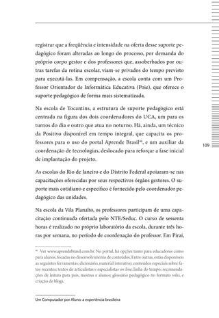 registrar que a freqüência e intensidade na oferta desse suporte pe-
dagógico foram alteradas ao longo do processo, por demanda do
próprio corpo gestor e dos professores que, assoberbados por ou-
tras tarefas da rotina escolar, viam-se privados do tempo previsto
para executá-las. Em compensação, a escola conta com um Pro-
fessor Orientador de Informática Educativa (Poie), que oferece o
suporte pedagógico de forma mais sistematizada.

Na escola de Tocantins, a estrutura de suporte pedagógico está
centrada na figura dos dois coordenadores do UCA, um para os
turnos do dia e outro que atua no noturno. Há, ainda, um técnico
da Positivo disponível em tempo integral, que capacita os pro-
fessores para o uso do portal Aprende Brasil46, e um auxiliar da
                                                                                           10
coordenação de tecnologias, deslocado para reforçar a fase inicial
de implantação do projeto.

As escolas do Rio de Janeiro e do Distrito Federal apoiaram-se nas
capacitações oferecidas por seus respectivos órgãos gestores. O su-
porte mais cotidiano e específico é fornecido pelo coordenador pe-
dagógico das unidades.

Na escola da vila Planalto, os professores participam de uma capa-
citação continuada ofertada pelo NTE/Seduc. O curso de sessenta
horas é realizado no próprio laboratório da escola, durante três ho-
ras por semana, no período de coordenação do professor. Em Piraí,

46
   ver www.aprendebrasil.com.br. No portal, há opções tanto para educadores como
para alunos, focadas no desenvolvimento de conteúdos. Entre outras, estão disponíveis
as seguintes ferramentas: dicionário, material interativo; conteúdos especiais sobre fa-
tos recentes; textos de articulistas e especialistas on line; linha do tempo; recomenda-
ções de leitura para pais, mestres e alunos; glossário pedagógico no formato wiki, e
criação de blogs.



Um Computador por Aluno: a experiência brasileira
 