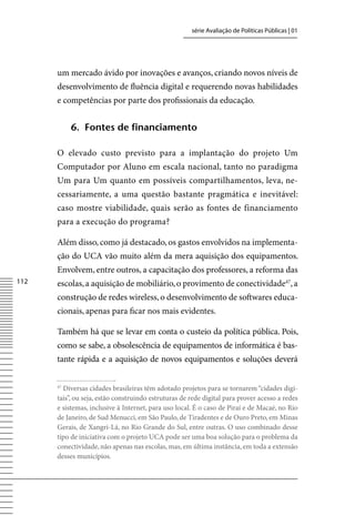 série Avaliação de Políticas Públicas | 01




      um mercado ávido por inovações e avanços, criando novos níveis de
      desenvolvimento de fluência digital e requerendo novas habilidades
      e competências por parte dos profissionais da educação.


           6. Fontes de financiamento

      O elevado custo previsto para a implantação do projeto Um
      Computador por Aluno em escala nacional, tanto no paradigma
      Um para Um quanto em possíveis compartilhamentos, leva, ne-
      cessariamente, a uma questão bastante pragmática e inevitável:
      caso mostre viabilidade, quais serão as fontes de financiamento
      para a execução do programa?

      Além disso, como já destacado, os gastos envolvidos na implementa-
      ção do UCA vão muito além da mera aquisição dos equipamentos.
      Envolvem, entre outros, a capacitação dos professores, a reforma das
112   escolas, a aquisição de mobiliário, o provimento de conectividade47, a
      construção de redes wireless, o desenvolvimento de softwares educa-
      cionais, apenas para ficar nos mais evidentes.

      Também há que se levar em conta o custeio da política pública. Pois,
      como se sabe, a obsolescência de equipamentos de informática é bas-
      tante rápida e a aquisição de novos equipamentos e soluções deverá

      47
        Diversas cidades brasileiras têm adotado projetos para se tornarem “cidades digi-
      tais”, ou seja, estão construindo estruturas de rede digital para prover acesso a redes
      e sistemas, inclusive à Internet, para uso local. É o caso de Piraí e de Macaé, no Rio
      de Janeiro, de Sud Menucci, em São Paulo, de Tiradentes e de Ouro Preto, em Minas
      Gerais, de Xangri-Lá, no Rio Grande do Sul, entre outras. O uso combinado desse
      tipo de iniciativa com o projeto UCA pode ser uma boa solução para o problema da
      conectividade, não apenas nas escolas, mas, em última instância, em toda a extensão
      desses municípios.
 