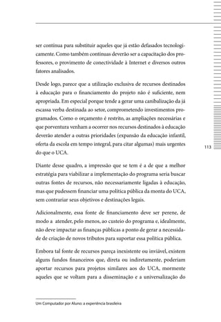 ser contínua para substituir aqueles que já estão defasados tecnologi-
camente. Como também contínuas deverão ser a capacitação dos pro-
fessores, o provimento de conectividade à Internet e diversos outros
fatores analisados.

Desde logo, parece que a utilização exclusiva de recursos destinados
à educação para o financiamento do projeto não é suficiente, nem
apropriada. Em especial porque tende a gerar uma canibalização da já
escassa verba destinada ao setor, comprometendo investimentos pro-
gramados. Como o orçamento é restrito, as ampliações necessárias e
que porventura venham a ocorrer nos recursos destinados à educação
deverão atender a outras prioridades (expansão da educação infantil,
oferta da escola em tempo integral, para citar algumas) mais urgentes
                                                                         113
do que o UCA.

Diante desse quadro, a impressão que se tem é a de que a melhor
estratégia para viabilizar a implementação do programa seria buscar
outras fontes de recursos, não necessariamente ligadas à educação,
mas que pudessem financiar uma política pública da monta do UCA,
sem contrariar seus objetivos e destinações legais.

Adicionalmente, essa fonte de financiamento deve ser perene, de
modo a atender, pelo menos, ao custeio do programa e, idealmente,
não deve impactar as finanças públicas a ponto de gerar a necessida-
de de criação de novos tributos para suportar essa política pública.

Embora tal fonte de recursos pareça inexistente ou inviável, existem
alguns fundos financeiros que, direta ou indiretamente, poderiam
aportar recursos para projetos similares aos do UCA, mormente
aqueles que se voltam para a disseminação e a universalização do



Um Computador por Aluno: a experiência brasileira
 