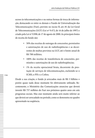 série Avaliação de Políticas Públicas | 01




      acesso às telecomunicações e ou outras formas de troca de informa-
      ção, destacando-se entre os demais o Fundo de Universalização das
      Telecomunicações (Fust), previsto no inciso II, art. 81 da Lei Geral
      de Telecomunicações (LGT) (Lei nº 9.472, de 16 de julho de 1997) e
      criado pela Lei nº 9.998, de 17 de agosto de 2000. As principais fontes
      de receita do fundo são:

              ▪ 50% das receitas de outorgas de concessões, permissões
                  e autorizações de uso de radiofreqüências e as decor-
                  rentes de multas previstas na LGT, até o limite anual de
                  R$ 700 milhões;
              ▪ 100% das receitas de transferência de concessões, per-
                  missões e autorizações de uso de radiofreqüências;
              ▪ 1% da receita operacional bruta, decorrente da pres-
                  tação de serviços de telecomunicações, excluindo-se o
114               ICMS, o PIS e a Cofins;
      Desde a sua criação, o fundo já arrecadou mais de R$ 5 bilhões –
      porém quase nada desse montante foi efetivamente utilizado. Re-
      centemente, o Ministério das Comunicações anunciou que deverá
      investir R$ 757 milhões do Fust nos próximos quatro anos em sete
      programas sociais. Mas esse montante ainda será muito inferior ao
      que deverá ser arrecadado no período, como se demonstra no quadro
      apresentado na seqüência.
 