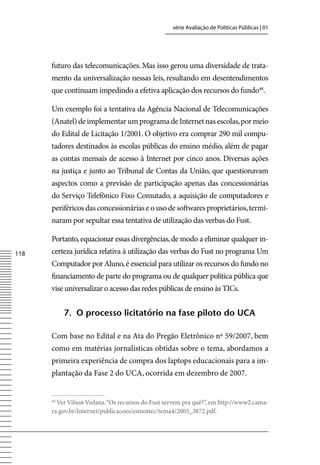 série Avaliação de Políticas Públicas | 01




      futuro das telecomunicações. Mas isso gerou uma diversidade de trata-
      mento da universalização nessas leis, resultando em desentendimentos
      que continuam impedindo a efetiva aplicação dos recursos do fundo48.

      Um exemplo foi a tentativa da Agência Nacional de Telecomunicações
      (Anatel) de implementar um programa de Internet nas escolas, por meio
      do Edital de Licitação 1/2001. O objetivo era comprar 290 mil compu-
      tadores destinados às escolas públicas do ensino médio, além de pagar
      as contas mensais de acesso à Internet por cinco anos. Diversas ações
      na justiça e junto ao Tribunal de Contas da União, que questionavam
      aspectos como a previsão de participação apenas das concessionárias
      do Serviço Telefônico Fixo Comutado, a aquisição de computadores e
      periféricos das concessionárias e o uso de softwares proprietários, termi-
      naram por sepultar essa tentativa de utilização das verbas do Fust.

      Portanto, equacionar essas divergências, de modo a eliminar qualquer in-
118   certeza jurídica relativa à utilização das verbas do Fust no programa Um
      Computador por Aluno, é essencial para utilizar os recursos do fundo no
      financiamento de parte do programa ou de qualquer política pública que
      vise universalizar o acesso das redes públicas de ensino às TICs.


           7. o processo licitatório na fase piloto do uCA

      Com base no Edital e na Ata do Pregão Eletrônico nº 59/2007, bem
      como em matérias jornalísticas obtidas sobre o tema, abordamos a
      primeira experiência de compra dos laptops educacionais para a im-
      plantação da Fase 2 do UCA, ocorrida em dezembro de 2007.


      48
        ver vilson vedana. “Os recursos do Fust servem pra quê?”, em http://www2.cama-
      ra.gov.br/Internet/publicacoes/estnottec/tema4/2005_3872.pdf.
 