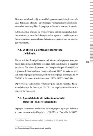 Os temas tratados são: objeto e entidade promotora da licitação; modali-
dade de licitação adotada – aspectos legais e conceituais; processo licitató-
rio – edital e sessão pública do pregão; e avaliação do processo licitatório.

Ademais, sem a intenção de promover uma análise mais profunda so-
bre o assunto, a parte final da seção reúne algumas considerações so-
bre os resultados alcançados na licitação e as perspectivas para as eta-
pas posteriores.


      7.1. o objeto e a entidade promotora
           da licitação

Com o objetivo de adquirir cento e cinqüenta mil equipamentos por-
                                                                                11
táteis, denominados laptops escolares, para atendimento a trezentas
escolas na fase piloto do projeto Um Computador por Aluno (UCA),
o governo federal realizou, em dezembro de 2007, licitação na mo-
dalidade de pregão eletrônico, do tipo menor preço global (Edital nº
59/2007 – Processo Administrativo nº 23034.040779/2007-99).

O processo de licitação foi conduzido pelo Fundo Nacional de De-
senvolvimento da Educação (FNDE), autarquia vinculada ao Mi-
nistério da Educação.


      7.2. A modalidade de licitação adotada:
           aspectos legais e conceituais

O pregão consiste em modalidade de licitação para aquisição de bens e
serviços comuns, instituída pela Lei nº 10.520, de 17 de julho de 200249.


49
     Resultante da conversão da Medida Provisória nº 2.182-18, de 2001.



Um Computador por Aluno: a experiência brasileira
 