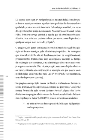 série Avaliação de Políticas Públicas | 01




      De acordo com o art. 1º, parágrafo único, da referida lei, consideram-
      se bens e serviços comuns aqueles cujos padrões de desempenho e
      qualidade podem ser objetivamente definidos pelo edital, por meio
      de especificações usuais no mercado. Na doutrina de Marçal Justen
      Filho, “bem ou serviço comum é aquele que se apresenta sob iden-
      tidade e características padronizadas e que se encontra disponível, a
      qualquer tempo, num mercado próprio50.

      O pregão é, em geral, considerado como instrumento ágil de aqui-
      sição de bens e serviços pela administração pública. As vantagens
      que normalmente lhe são atribuídas consistem na simplificação de
      procedimentos tradicionais, com conseqüente redução de tempo
      de realização dos certames, e na diminuição dos custos nas com-
      pras governamentais. Não há, no pregão, restrições legais relativas
      ao valor estimado da contratação, a exemplo do que ocorre com
      modalidades disciplinadas pela Lei nº 8.666/1993 (concorrência,
120
      tomada de preços e convite).

      No pregão, a competição ocorre mediante a realização de lances em
      sessão pública, após a apresentação inicial de propostas. Conforme
      síntese formulada pelo jurista Luciano Ferraz51, alguns dos traços
      distintivos do pregão relativamente às demais modalidades licitató-
      rias, regidas pela Lei nº 8.666/1993, podem ser assim enunciados:

                   ▪	 há uma inversão das etapas de habilitação e julgamen-
                       to das propostas;


      50
        “Pregão: comentários à legislação do pregão comum e eletrônico”, São Paulo, Dia-
      lética, 2004, p. 29.
      51
           “Pregão presencial e eletrônico”, Belo Horizonte, Editora Fórum, 2006, p. 224.
 