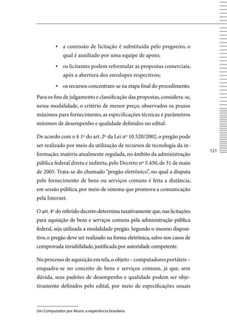 ▪	 a comissão de licitação é substituída pelo pregoeiro, o
              qual é auxiliado por uma equipe de apoio;
          ▪	 os licitantes podem reformular as propostas comerciais,
              após a abertura dos envelopes respectivos;
          ▪	 os recursos concentram-se na etapa final do procedimento.
Para os fins de julgamento e classificação das propostas, considera-se,
nessa modalidade, o critério de menor preço, observados os prazos
máximos para fornecimento, as especificações técnicas e parâmetros
mínimos de desempenho e qualidade definidos no edital.

De acordo com o § 1º do art. 2º da Lei nº 10.520/2002, o pregão pode
ser realizado por meio da utilização de recursos de tecnologia da in-
                                                                            121
formação, matéria atualmente regulada, no âmbito da administração
pública federal direta e indireta, pelo Decreto nº 5.450, de 31 de maio
de 2005. Trata-se do chamado “pregão eletrônico”, no qual a disputa
pelo fornecimento de bens ou serviços comuns é feita a distância,
em sessão pública, por meio de sistema que promova a comunicação
pela Internet.

O art. 4º do referido decreto determina taxativamente que, nas licitações
para aquisição de bens e serviços comuns pela administração pública
federal, seja utilizada a modalidade pregão. Segundo o mesmo disposi-
tivo, o pregão deve ser realizado na forma eletrônica, salvo nos casos de
comprovada inviabilidade, justificada por autoridade competente.

No processo de aquisição em tela, o objeto – computadores portáteis –
enquadra-se no conceito de bens e serviços comuns, já que, sem
dúvida, seus padrões de desempenho e qualidade podem ser obje-
tivamente definidos pelo edital, por meio de especificações usuais



Um Computador por Aluno: a experiência brasileira
 