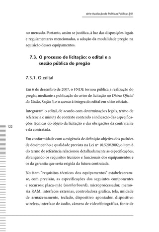 série Avaliação de Políticas Públicas | 01




      no mercado. Portanto, assim se justifica, à luz das disposições legais
      e regulamentares mencionadas, a adoção da modalidade pregão na
      aquisição desses equipamentos.


        7.3. o processo de licitação: o edital e a
             sessão pública do pregão


      7.3.1. o edital

      Em 6 de dezembro de 2007, o FNDE tornou pública a realização do
      pregão, mediante a publicação do aviso de licitação no Diário Oficial
      da União, Seção 3, e o acesso à íntegra do edital em sítios oficiais.

      Integraram o edital, de acordo com determinações legais, termo de
      referência e minuta de contrato contendo a indicação das especifica-
      ções técnicas do objeto da licitação e das obrigações da contratante
122
      e da contratada.

      Em conformidade com a exigência de definição objetiva dos padrões
      de desempenho e qualidade prevista na Lei nº 10.520/2002, o item 8
      do termo de referência relacionou detalhadamente as especificações,
      abrangendo os requisitos técnicos e funcionais dos equipamentos e
      os da garantia que seria exigida da futura contratada.

      No item “requisitos técnicos dos equipamentos” estabeleceram-
      se, com precisão, as especificações dos seguintes componentes
      e recursos: placa-mãe (motherboard), microprocessador, memó-
      ria RAM, interfaces externas, controladora gráfica, tela, unidade
      de armazenamento, teclado, dispositivo apontador, dispositivo
      wireless, interface de áudio, câmera de vídeo/fotográfica, fonte de
 