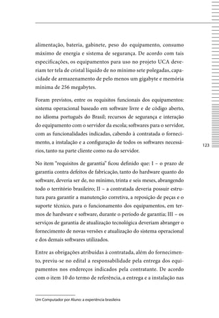alimentação, bateria, gabinete, peso do equipamento, consumo
máximo de energia e sistema de segurança. De acordo com tais
especificações, os equipamentos para uso no projeto UCA deve-
riam ter tela de cristal líquido de no mínimo sete polegadas, capa-
cidade de armazenamento de pelo menos um gigabyte e memória
mínima de 256 megabytes.

Foram previstos, entre os requisitos funcionais dos equipamentos:
sistema operacional baseado em software livre e de código aberto,
no idioma português do Brasil; recursos de segurança e interação
do equipamento com o servidor da escola; softwares para o servidor,
com as funcionalidades indicadas, cabendo à contratada o forneci-
mento, a instalação e a configuração de todos os softwares necessá-
                                                                         123
rios, tanto na parte cliente como na do servidor.

No item “requisitos de garantia” ficou definido que: I – o prazo de
garantia contra defeitos de fabricação, tanto do hardware quanto do
software, deveria ser de, no mínimo, trinta e seis meses, abrangendo
todo o território brasileiro; II – a contratada deveria possuir estru-
tura para garantir a manutenção corretiva, a reposição de peças e o
suporte técnico, para o funcionamento dos equipamentos, em ter-
mos de hardware e software, durante o período de garantia; III – os
serviços de garantia de atualização tecnológica deveriam abranger o
fornecimento de novas versões e atualização do sistema operacional
e dos demais softwares utilizados.

Entre as obrigações atribuídas à contratada, além do fornecimen-
to, previu-se no edital a responsabilidade pela entrega dos equi-
pamentos nos endereços indicados pela contratante. De acordo
com o item 10 do termo de referência, a entrega e a instalação nas


Um Computador por Aluno: a experiência brasileira
 