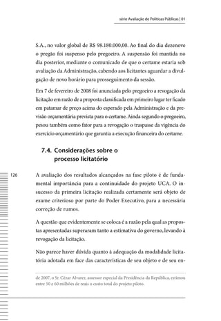 série Avaliação de Políticas Públicas | 01




      S.A., no valor global de R$ 98.180.000,00. Ao final do dia dezenove
      o pregão foi suspenso pelo pregoeiro. A suspensão foi mantida no
      dia posterior, mediante o comunicado de que o certame estaria sob
      avaliação da Administração, cabendo aos licitantes aguardar a divul-
      gação de novo horário para prosseguimento da sessão.

      Em 7 de fevereiro de 2008 foi anunciada pelo pregoeiro a revogação da
      licitação em razão de a proposta classificada em primeiro lugar ter ficado
      em patamar de preço acima do esperado pela Administração e da pre-
      visão orçamentária prevista para o certame. Ainda segundo o pregoeiro,
      pesou também como fator para a revogação o traspasse da vigência do
      exercício orçamentário que garantia a execução financeira do certame.


         7.4. Considerações sobre o
              processo licitatório

126   A avaliação dos resultados alcançados na fase piloto é de funda-
      mental importância para a continuidade do projeto UCA. O in-
      sucesso da primeira licitação realizada certamente será objeto de
      exame criterioso por parte do Poder Executivo, para a necessária
      correção de rumos.

      A questão que evidentemente se coloca é a razão pela qual as propos-
      tas apresentadas superaram tanto a estimativa do governo, levando à
      revogação da licitação.

      Não parece haver dúvida quanto à adequação da modalidade licita-
      tória adotada em face das características de seu objeto e de seu en-


      de 2007, o Sr. Cézar Alvarez, assessor especial da Presidência da República, estimou
      entre 50 e 60 milhões de reais o custo total do projeto piloto.
 