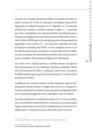 convênio do Conselho Nacional de Política Fazendária (Confaz) vi-
sando à isenção do ICMS nas operações com laptops educacionais
adquiridos no âmbito do projeto UCA56. Segundo o § 1º da cláusula
primeira do convênio, a isenção somente se aplica: I – a operação
que esteja contemplada com a desoneração das contribuições para o
Programa de Integração Social e de Formação do Patrimônio do Ser-
vidor Público (PIS/Pasep) e da contribuição para o financiamento da
seguridade social (Cofins); II – nas aquisições realizadas por meio
de licitações realizadas pelo FNDE. A essas condições acresce o § 2º
da cláusula primeira que, na hipótese da importação de kits comple-
tos para montagem de computadores portáteis educacionais, deverá
ocorrer também a desoneração do Imposto de Importação.
                                                                          12
De acordo com a cláusula quarta, o convênio entraria em vigor na
data da publicação de sua ratificação nacional, produzindo efeitos
até 31 de dezembro de 2009. A ratificação ocorreu em 3 de janeiro
de 2008, mediante aprovação do Ato Declaratório nº 1, do Secretário
Executivo do Confaz.

A publicação do convênio, embora não lhe assegurasse vigência ime-
diata, gerou dúvidas durante o pregão, fato que levou o pregoeiro a
orientar os licitantes no sentido de que, para fins de julgamento obje-
tivo, os preços do pregão deveriam contemplar todos os tributos.

Nas futuras licitações no âmbito do projeto UCA e uma vez adota-
das as providências administrativas e normativas necessárias pelos
órgãos competentes, é possível que as disposições do convênio con-
tribuam para a redução dos preços oferecidos pelos licitantes.


56
     Convênio ICMS nº 147, publicado no DOU de 18/12/2007, Seção I.


Um Computador por Aluno: a experiência brasileira
 