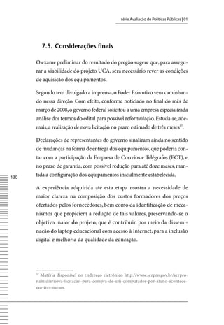 série Avaliação de Políticas Públicas | 01




           7.5. Considerações finais

      O exame preliminar do resultado do pregão sugere que, para assegu-
      rar a viabilidade do projeto UCA, será necessário rever as condições
      de aquisição dos equipamentos.

      Segundo tem divulgado a imprensa, o Poder Executivo vem caminhan-
      do nessa direção. Com efeito, conforme noticiado no final do mês de
      março de 2008, o governo federal solicitou a uma empresa especializada
      análise dos termos do edital para possível reformulação. Estuda-se, ade-
      mais, a realização de nova licitação no prazo estimado de três meses57.

      Declarações de representantes do governo sinalizam ainda no sentido
      de mudanças na forma de entrega dos equipamentos, que poderia con-
      tar com a participação da Empresa de Correios e Telégrafos (ECT), e
      no prazo de garantia, com possível redução para até doze meses, man-
130   tida a configuração dos equipamentos inicialmente estabelecida.

      A experiência adquirida até esta etapa mostra a necessidade de
      maior clareza na composição dos custos formadores dos preços
      ofertados pelos fornecedores, bem como da identificação de meca-
      nismos que propiciem a redução de tais valores, preservando-se o
      objetivo maior do projeto, que é contribuir, por meio da dissemi-
      nação do laptop educacional com acesso à Internet, para a inclusão
      digital e melhoria da qualidade da educação.




      57
        Matéria disponível no endereço eletrônico http://www.serpro.gov.br/serpro-
      namidia/nova-licitacao-para-compra-de-um-computador-por-aluno-acontece-
      em-tres-meses.
 