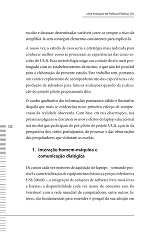 série Avaliação de Políticas Públicas | 01




      escolar e destacar determinadas variáveis corre-se sempre o risco de
      simplificá-la sem conseguir elementos consistentes para explicá-la.

      A nosso ver, o estudo de caso seria a estratégia mais indicada para
      conhecer melhor como se processam as experiências das cinco es-
      colas do UCA. Essa metodologia exige um contato direto mais pro-
      longado com os estabelecimentos de ensino, o que não foi possível
      para a elaboração do presente estudo. Este trabalho tem, portanto,
      um caráter exploratório de acompanhamento das experiências e de
      produção de subsídios para futuras avaliações quando da realiza-
      ção do projeto piloto propriamente dito.

      O cunho qualitativo das informações permanece válido e ilustrativo
      daquilo que mais se evidenciou neste primeiro esforço de compre-
      ensão da realidade observada. Com base em tais observações, nas
      próximas páginas se discutem os usos e efeitos do laptop educacional
132   nas escolas que participam do pré-piloto do projeto UCA, a partir da
      perspectiva dos vários participantes do processo e das observações
      dos pesquisadores que visitaram as escolas.


         1. interação homem-máquina e
            comunicação dialógica

      Os custos cada vez menores de aquisição de laptops – tornando pos-
      sível a comercialização de equipamentos básicos a preços inferiores a
      US$ 500,00 –, a integração de soluções de software livre mais leves
      e baratas, a disponibilidade cada vez maior de conexões sem fio
      (wireless) com a rede mundial de computadores, entre outros fa-
      tores, são fundamentais para entender o porquê da sua adoção em
 