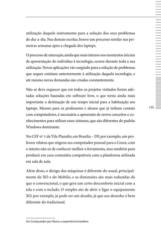 utilização daquele instrumento para a solução dos seus problemas
do dia-a-dia. Nas demais escolas, houve um processo similar nas pri-
meiras semanas após a chegada dos laptops.

O processo de saturação, ainda que mais intenso nos momentos iniciais
de apresentação do indivíduo à tecnologia, ocorre durante toda a sua
utilização. Novas aplicações vão surgindo para a solução de problemas
que sequer existiam anteriormente à utilização daquela tecnologia, e
até mesmo novas demandas são criadas constantemente.

Não se deve esquecer que em todos os projetos visitados foram ado-
tadas soluções baseadas em software livre, o que torna ainda mais
importante a destinação de um tempo inicial para a habituação aos
laptops. Mesmo para os professores e alunos que já tinham contato        135

com computadores, é necessária a apreensão de novos conceitos e co-
nhecimentos para utilizar esses sistemas, que são diferentes do padrão
Windows dominante.

No CEF nº 1 da vila Planalto, em Brasília – DF, por exemplo, um pro-
fessor relatou que migrou seu computador pessoal para o Linux, com
o intuito não só de conhecer melhor a ferramenta, mas também para
produzir em casa conteúdos compatíveis com a plataforma utilizada
em sala de aula.

Além disso, o design das máquinas é diferente do usual, principal-
mente do XO e do Mobilis, e as dimensões são mais reduzidas do
que o convencional, o que gera um certo desconforto inicial com a
tela e com o teclado. O simples ato de abrir e ligar o equipamento
XO, por exemplo, já pode ser um desafio, já que seu desenho é bem
diferente do tradicional.



Um Computador por Aluno: a experiência brasileira
 