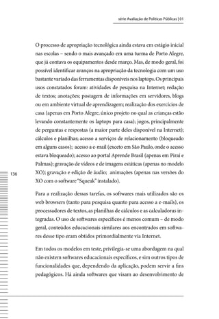 série Avaliação de Políticas Públicas | 01




      O processo de apropriação tecnológica ainda estava em estágio inicial
      nas escolas – sendo o mais avançado em uma turma de Porto Alegre,
      que já contava os equipamentos desde março. Mas, de modo geral, foi
      possível identificar avanços na apropriação da tecnologia com um uso
      bastante variado das ferramentas disponíveis nos laptops. Os principais
      usos constatados foram: atividades de pesquisa na Internet; redação
      de textos; anotações; postagem de informações em servidores, blogs
      ou em ambiente virtual de aprendizagem; realização dos exercícios de
      casa (apenas em Porto Alegre, único projeto no qual as crianças estão
      levando constantemente os laptops para casa); jogos, principalmente
      de perguntas e respostas (a maior parte deles disponível na Internet);
      cálculos e planilhas; acesso a serviços de relacionamento (bloqueado
      em alguns casos); acesso a e-mail (exceto em São Paulo, onde o acesso
      estava bloqueado); acesso ao portal Aprende Brasil (apenas em Piraí e
      Palmas); gravação de vídeos e de imagens estáticas (apenas no modelo
136   XO); gravação e edição de áudio; animações (apenas nas versões do
      XO com o software “Squeak” instalado).

      Para a realização dessas tarefas, os softwares mais utilizados são os
      web browsers (tanto para pesquisa quanto para acesso a e-mails), os
      processadores de textos, as planilhas de cálculos e as calculadoras in-
      tegradas. O uso de softwares específicos é menos comum – de modo
      geral, conteúdos educacionais similares aos encontrados em softwa-
      res desse tipo eram obtidos primordialmente via Internet.

      Em todos os modelos em teste, privilegia-se uma abordagem na qual
      não existem softwares educacionais específicos, e sim outros tipos de
      funcionalidades que, dependendo da aplicação, podem servir a fins
      pedagógicos. Há ainda softwares que visam ao desenvolvimento de
 