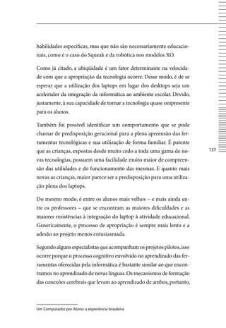 habilidades específicas, mas que não são necessariamente educacio-
nais, como é o caso do Squeak e da robótica nos modelos XO.

Como já citado, a ubiqüidade é um fator determinante na velocida-
de com que a apropriação da tecnologia ocorre. Desse modo, é de se
esperar que a utilização dos laptops em lugar dos desktops seja um
acelerador da integração da informática ao ambiente escolar. Devido,
justamente, à sua capacidade de tornar a tecnologia quase onipresente
para os alunos.

Também foi possível identificar um comportamento que se pode
chamar de predisposição geracional para a plena apreensão das fer-
ramentas tecnológicas e sua utilização de forma familiar. É patente
que as crianças, expostas desde muito cedo a toda uma gama de no-       137

vas tecnologias, possuem uma facilidade muito maior de compreen-
são das utilidades e do funcionamento das mesmas. E quanto mais
novas as crianças, maior parece ser a predisposição para uma utiliza-
ção plena dos laptops.

Do mesmo modo, é entre os alunos mais velhos – e mais ainda en-
tre os professores – que se encontram as maiores dificuldades e as
maiores resistências à integração do laptop à atividade educacional.
Genericamente, o processo de apropriação é sempre mais lento e a
adesão ao projeto menos entusiasmada.

Segundo alguns especialistas que acompanham os projetos pilotos, isso
ocorre porque o processo cognitivo envolvido no aprendizado das fer-
ramentas oferecidas pela informática é bastante similar ao que encon-
tramos no aprendizado de novas línguas. Os mecanismos de formação
das conexões cerebrais que levam ao aprendizado de ambos, portanto,



Um Computador por Aluno: a experiência brasileira
 