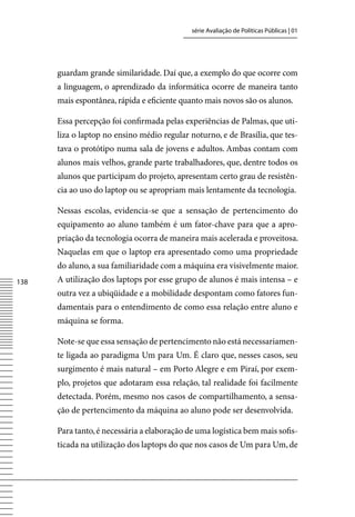 série Avaliação de Políticas Públicas | 01




      guardam grande similaridade. Daí que, a exemplo do que ocorre com
      a linguagem, o aprendizado da informática ocorre de maneira tanto
      mais espontânea, rápida e eficiente quanto mais novos são os alunos.

      Essa percepção foi confirmada pelas experiências de Palmas, que uti-
      liza o laptop no ensino médio regular noturno, e de Brasília, que tes-
      tava o protótipo numa sala de jovens e adultos. Ambas contam com
      alunos mais velhos, grande parte trabalhadores, que, dentre todos os
      alunos que participam do projeto, apresentam certo grau de resistên-
      cia ao uso do laptop ou se apropriam mais lentamente da tecnologia.

      Nessas escolas, evidencia-se que a sensação de pertencimento do
      equipamento ao aluno também é um fator-chave para que a apro-
      priação da tecnologia ocorra de maneira mais acelerada e proveitosa.
      Naquelas em que o laptop era apresentado como uma propriedade
      do aluno, a sua familiaridade com a máquina era visivelmente maior.
138   A utilização dos laptops por esse grupo de alunos é mais intensa – e
      outra vez a ubiqüidade e a mobilidade despontam como fatores fun-
      damentais para o entendimento de como essa relação entre aluno e
      máquina se forma.

      Note-se que essa sensação de pertencimento não está necessariamen-
      te ligada ao paradigma Um para Um. É claro que, nesses casos, seu
      surgimento é mais natural – em Porto Alegre e em Piraí, por exem-
      plo, projetos que adotaram essa relação, tal realidade foi facilmente
      detectada. Porém, mesmo nos casos de compartilhamento, a sensa-
      ção de pertencimento da máquina ao aluno pode ser desenvolvida.

      Para tanto, é necessária a elaboração de uma logística bem mais sofis-
      ticada na utilização dos laptops do que nos casos de Um para Um, de
 