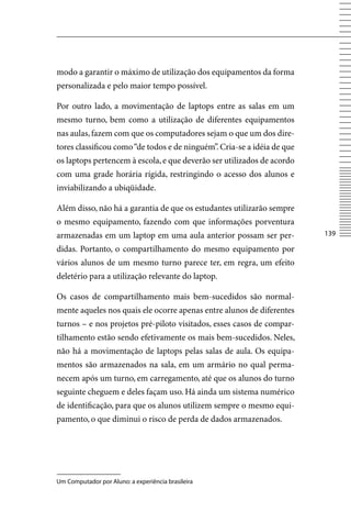 modo a garantir o máximo de utilização dos equipamentos da forma
personalizada e pelo maior tempo possível.

Por outro lado, a movimentação de laptops entre as salas em um
mesmo turno, bem como a utilização de diferentes equipamentos
nas aulas, fazem com que os computadores sejam o que um dos dire-
tores classificou como “de todos e de ninguém”. Cria-se a idéia de que
os laptops pertencem à escola, e que deverão ser utilizados de acordo
com uma grade horária rígida, restringindo o acesso dos alunos e
inviabilizando a ubiqüidade.

Além disso, não há a garantia de que os estudantes utilizarão sempre
o mesmo equipamento, fazendo com que informações porventura
armazenadas em um laptop em uma aula anterior possam ser per-            13

didas. Portanto, o compartilhamento do mesmo equipamento por
vários alunos de um mesmo turno parece ter, em regra, um efeito
deletério para a utilização relevante do laptop.

Os casos de compartilhamento mais bem-sucedidos são normal-
mente aqueles nos quais ele ocorre apenas entre alunos de diferentes
turnos – e nos projetos pré-piloto visitados, esses casos de compar-
tilhamento estão sendo efetivamente os mais bem-sucedidos. Neles,
não há a movimentação de laptops pelas salas de aula. Os equipa-
mentos são armazenados na sala, em um armário no qual perma-
necem após um turno, em carregamento, até que os alunos do turno
seguinte cheguem e deles façam uso. Há ainda um sistema numérico
de identificação, para que os alunos utilizem sempre o mesmo equi-
pamento, o que diminui o risco de perda de dados armazenados.




Um Computador por Aluno: a experiência brasileira
 
